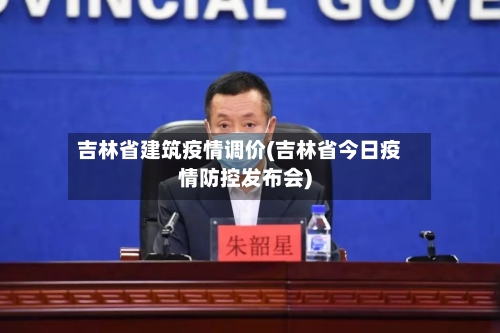吉林省建筑疫情调价(吉林省今日疫情防控发布会)-第1张图片