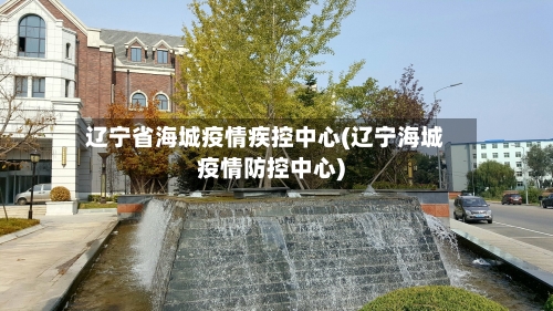 辽宁省海城疫情疾控中心(辽宁海城疫情防控中心)-第3张图片