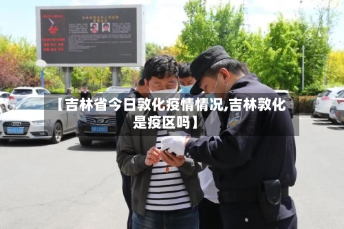 【吉林省今日敦化疫情情况,吉林敦化是疫区吗】-第1张图片