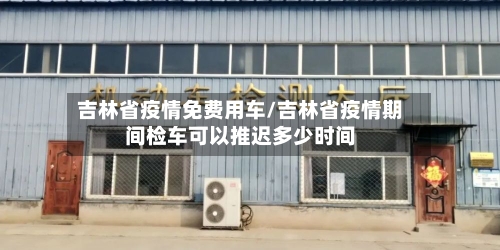 吉林省疫情免费用车/吉林省疫情期间检车可以推迟多少时间-第3张图片