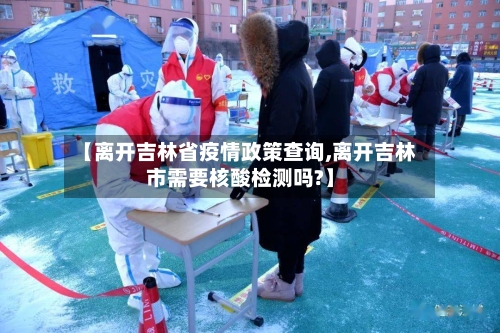 【离开吉林省疫情政策查询,离开吉林市需要核酸检测吗?】-第3张图片