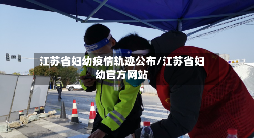 江苏省妇幼疫情轨迹公布/江苏省妇幼官方网站-第1张图片