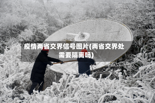 疫情两省交界信号图片(两省交界处需要隔离吗)-第3张图片