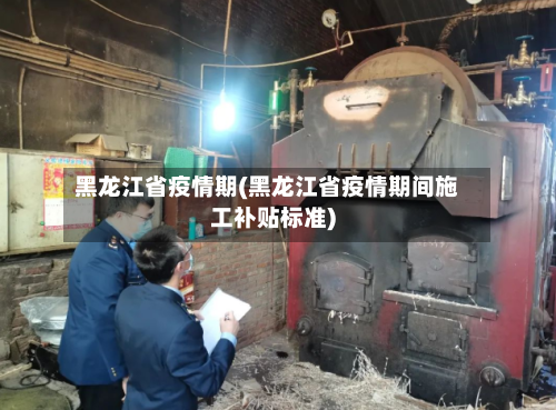 黑龙江省疫情期(黑龙江省疫情期间施工补贴标准)-第3张图片