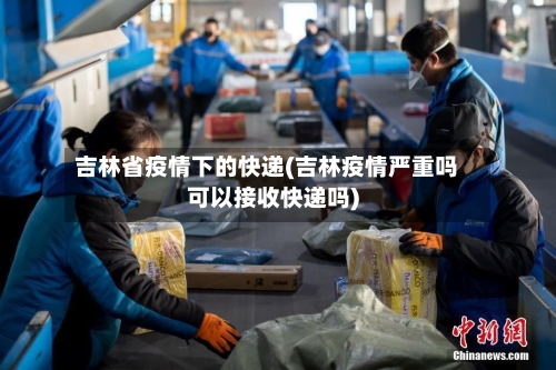 吉林省疫情下的快递(吉林疫情严重吗可以接收快递吗)-第1张图片