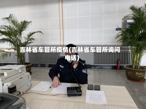 吉林省车管所疫情(吉林省车管所询问电话)-第1张图片