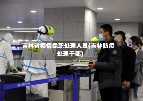 吉林省疫情免职处理人员(吉林防疫处理干部)-第2张图片